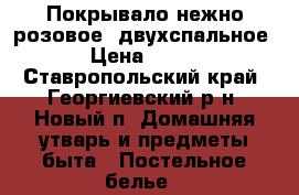 Покрывало нежно-розовое, двухспальное › Цена ­ 700 - Ставропольский край, Георгиевский р-н, Новый п. Домашняя утварь и предметы быта » Постельное белье   